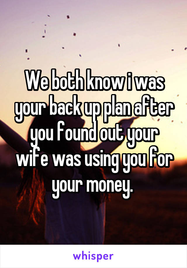We both know i was your back up plan after you found out your wife was using you for your money. 