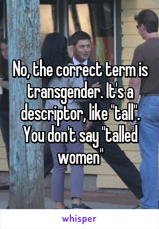 No, the correct term is transgender. It's a descriptor, like "tall". You don't say "talled women"