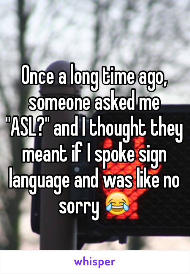 Once a long time ago, someone asked me "ASL?" and I thought they meant if I spoke sign language and was like no sorry 😂