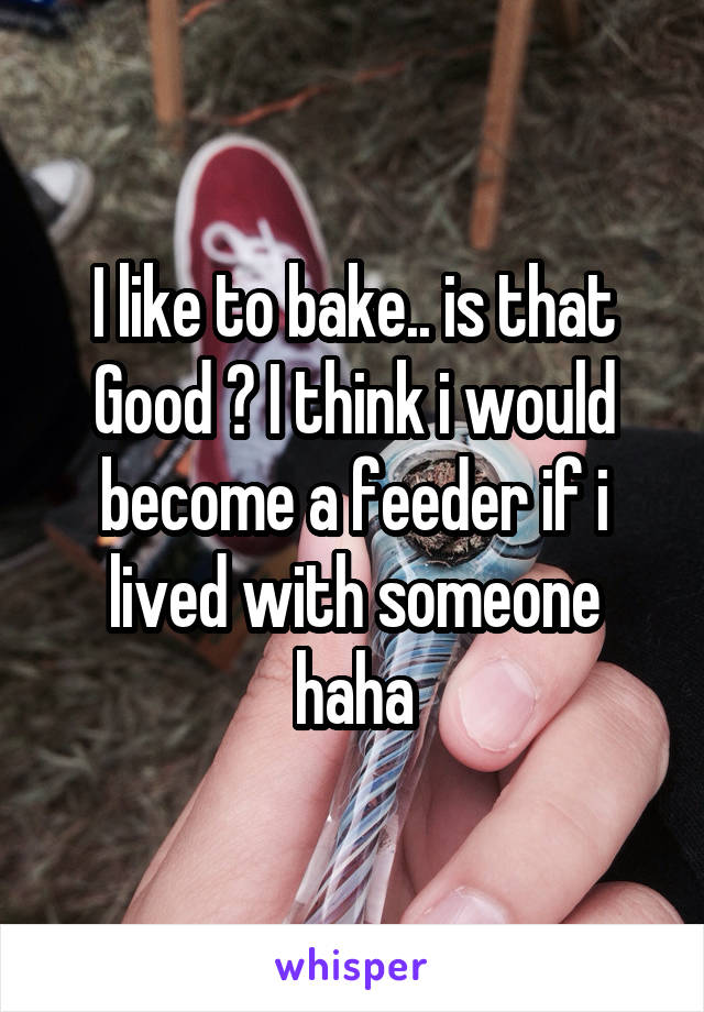 I like to bake.. is that Good ? I think i would become a feeder if i lived with someone haha