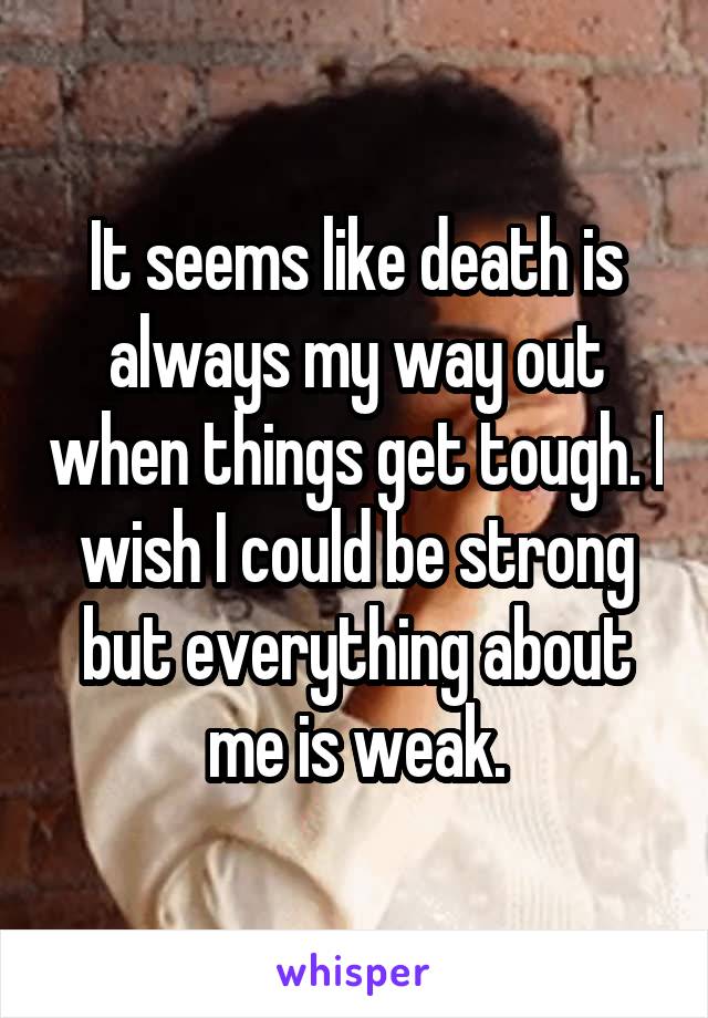 It seems like death is always my way out when things get tough. I wish I could be strong but everything about me is weak.