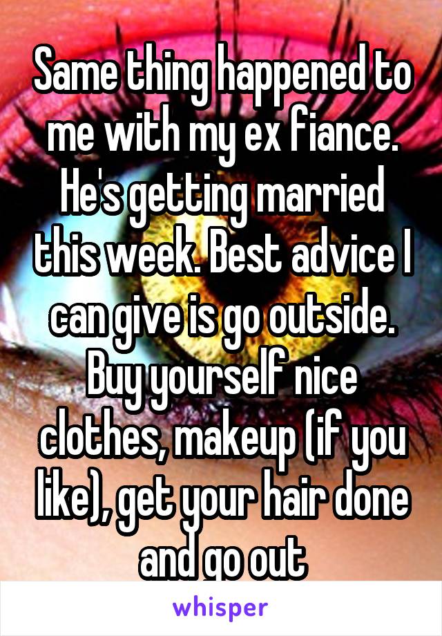Same thing happened to me with my ex fiance. He's getting married this week. Best advice I can give is go outside. Buy yourself nice clothes, makeup (if you like), get your hair done and go out