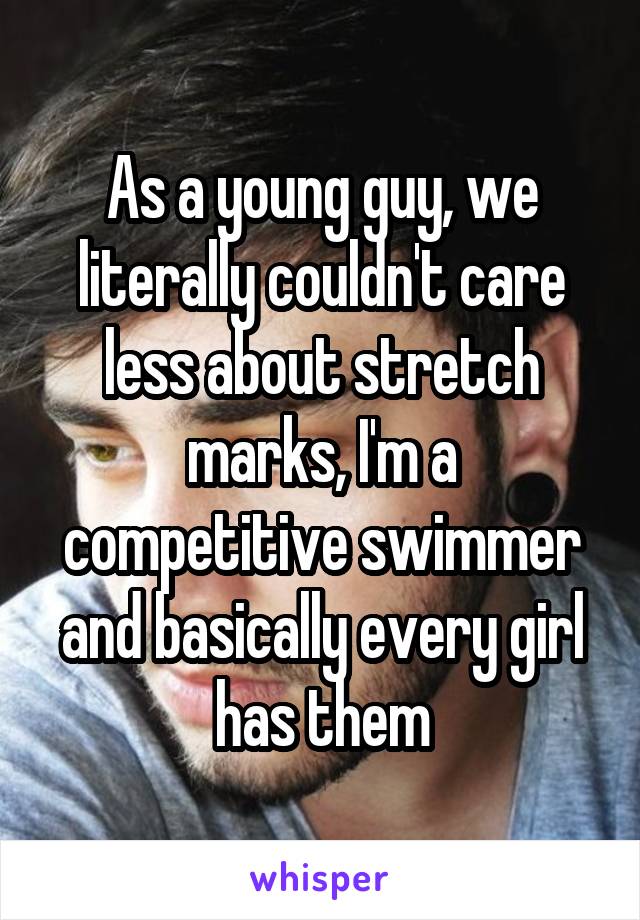 As a young guy, we literally couldn't care less about stretch marks, I'm a competitive swimmer and basically every girl has them