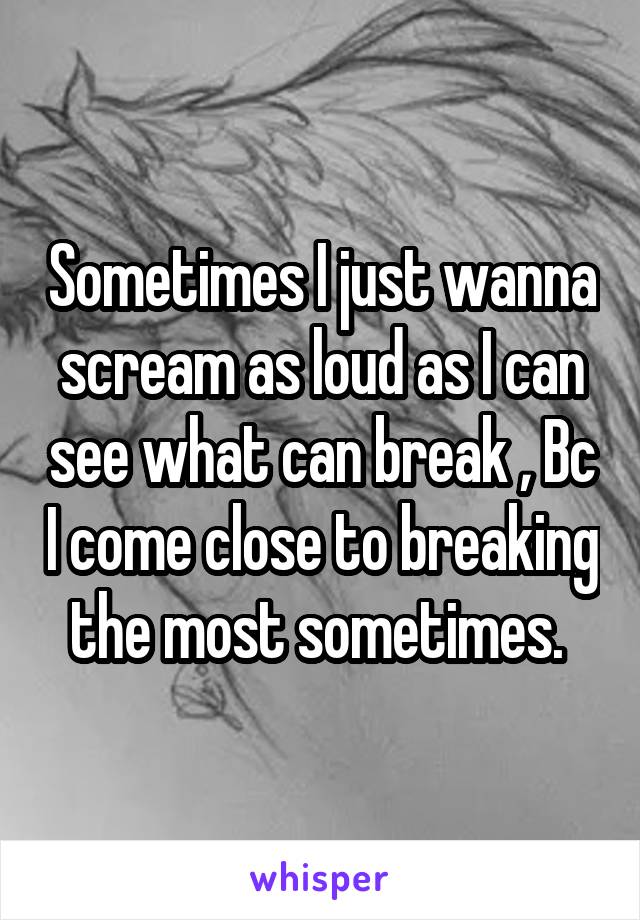 Sometimes I just wanna scream as loud as I can see what can break , Bc I come close to breaking the most sometimes. 