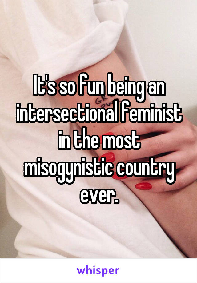 It's so fun being an intersectional feminist in the most misogynistic country ever.
