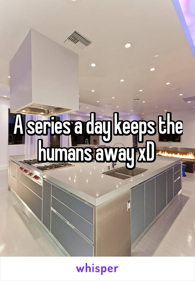 A series a day keeps the humans away xD 