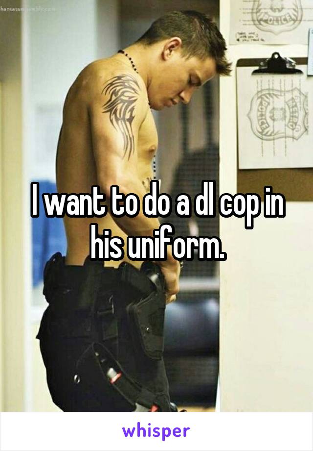 I want to do a dl cop in his uniform.