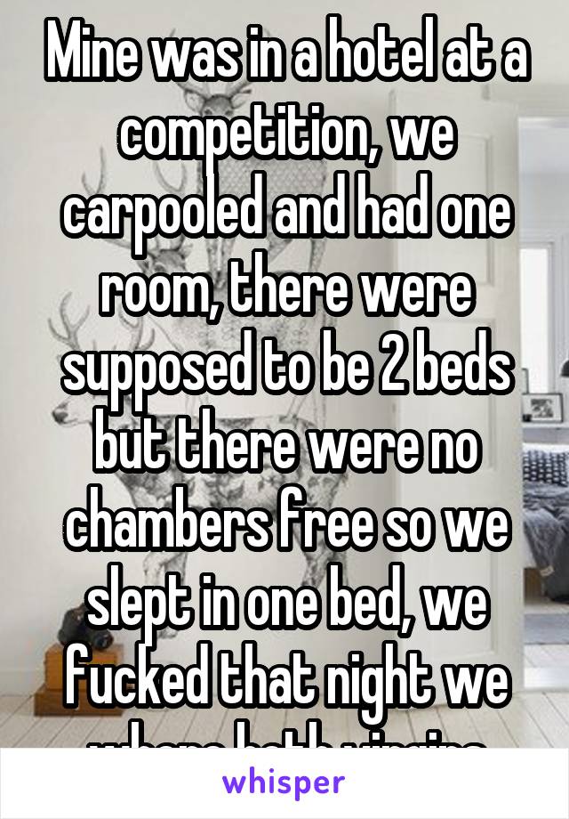 Mine was in a hotel at a competition, we carpooled and had one room, there were supposed to be 2 beds but there were no chambers free so we slept in one bed, we fucked that night we where both virgins