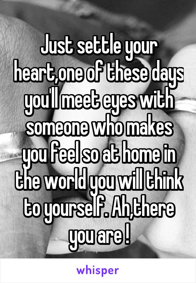 Just settle your heart,one of these days you'll meet eyes with someone who makes you feel so at home in the world you will think to yourself. Ah,there you are !