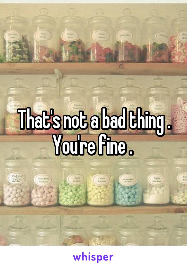 That's not a bad thing . You're fine . 