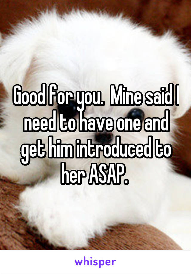 Good for you.  Mine said I need to have one and get him introduced to her ASAP. 