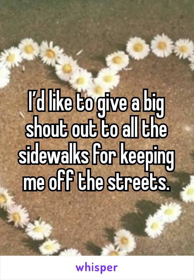 I’d like to give a big shout out to all the sidewalks for keeping me off the streets.