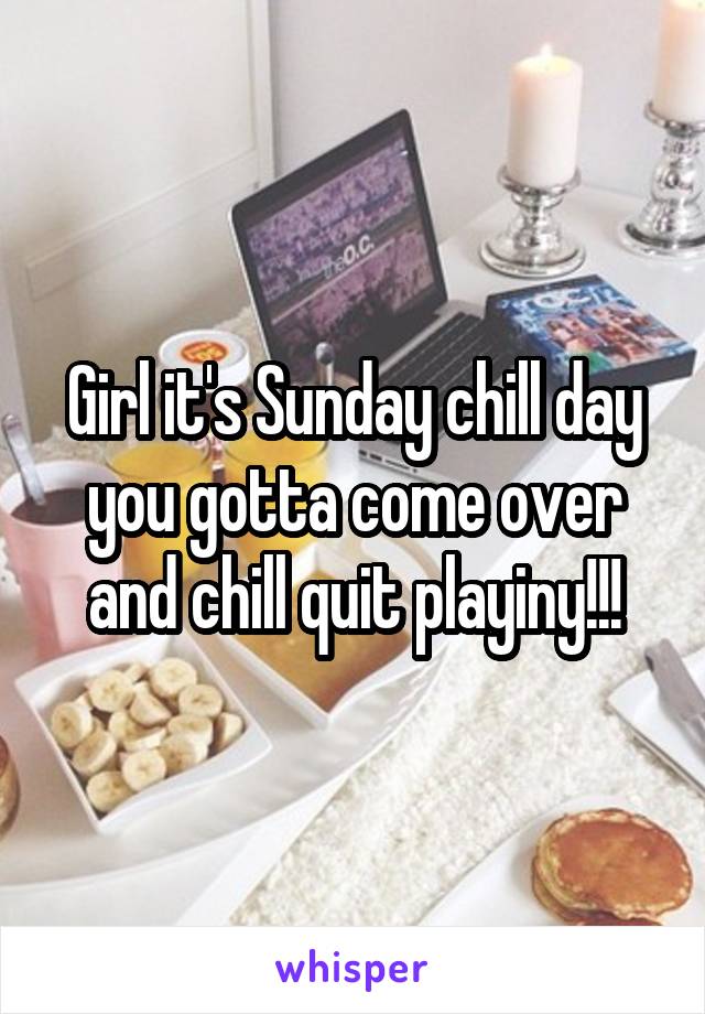 Girl it's Sunday chill day you gotta come over and chill quit playiny!!!