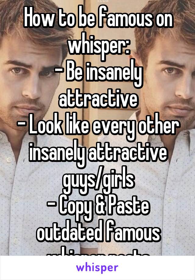 How to be famous on whisper:
- Be insanely attractive
- Look like every other insanely attractive guys/girls
- Copy & Paste outdated famous whisper posts
