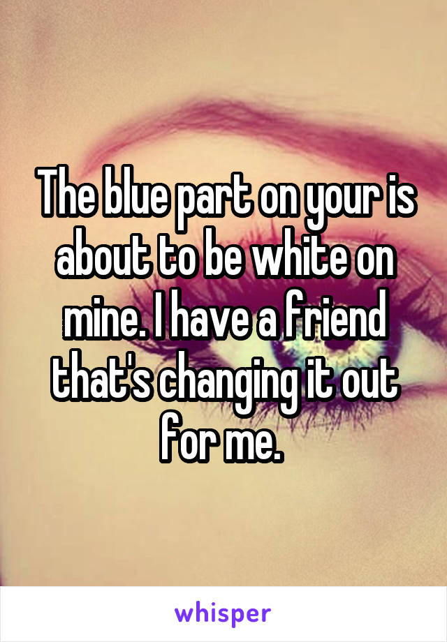 The blue part on your is about to be white on mine. I have a friend that's changing it out for me. 