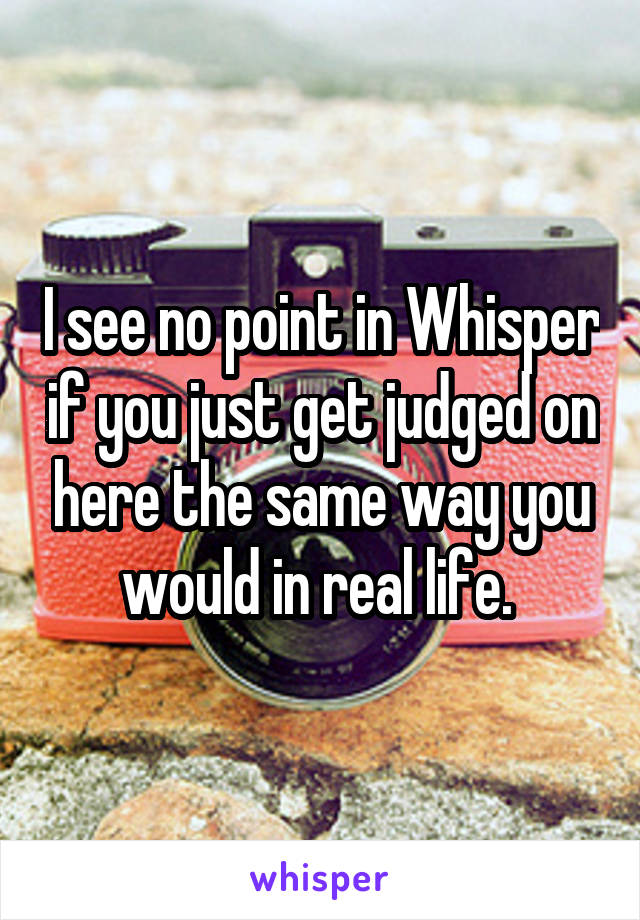 I see no point in Whisper if you just get judged on here the same way you would in real life. 