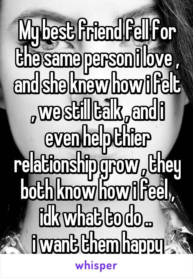 My best friend fell for the same person i love , and she knew how i felt , we still talk , and i even help thier relationship grow , they both know how i feel , idk what to do .. 
i want them happy
