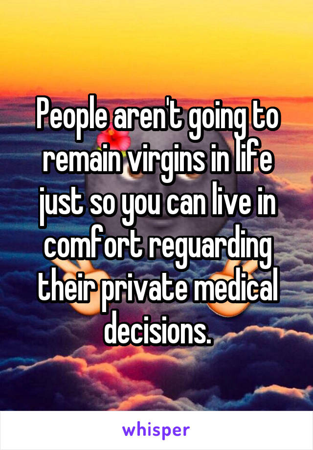 People aren't going to remain virgins in life just so you can live in comfort reguarding their private medical decisions.