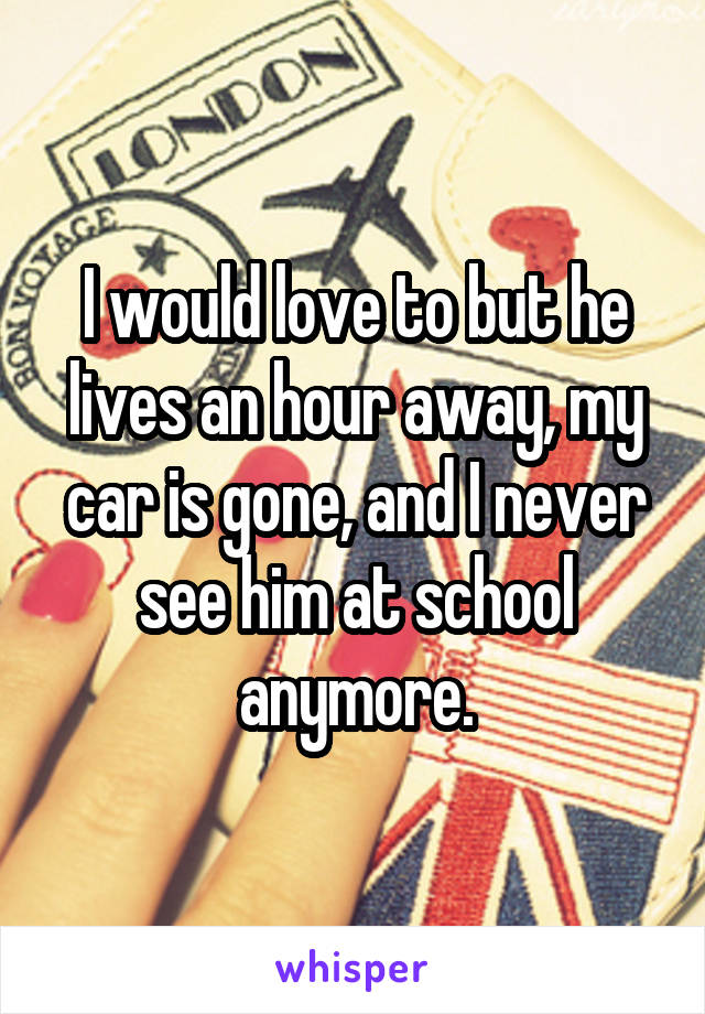 I would love to but he lives an hour away, my car is gone, and I never see him at school anymore.