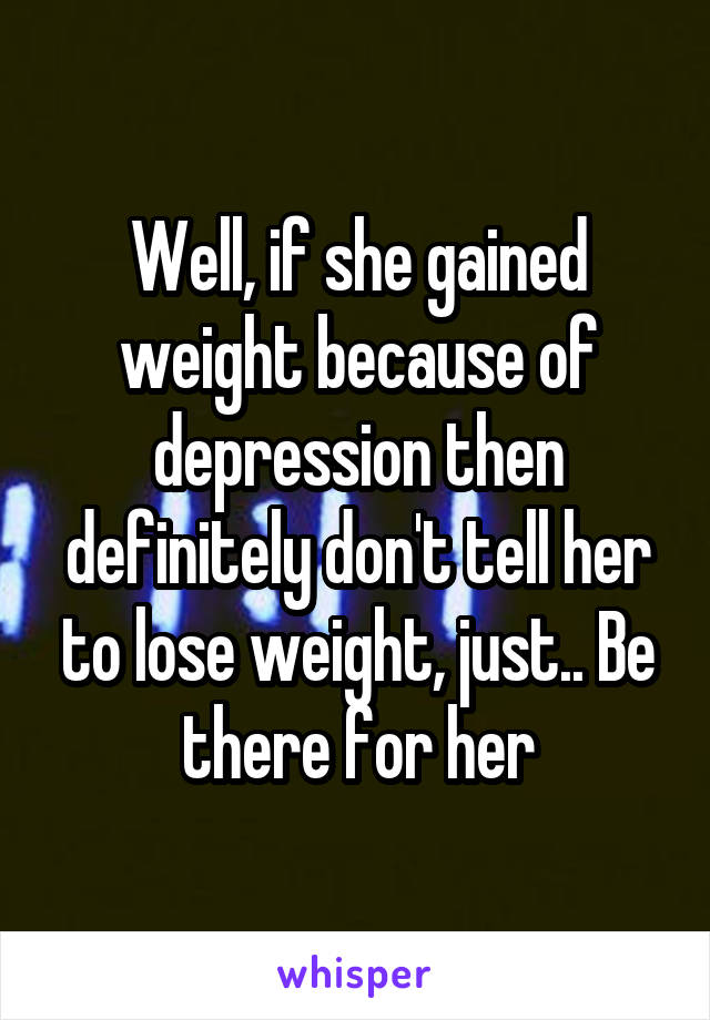 Well, if she gained weight because of depression then definitely don't tell her to lose weight, just.. Be there for her