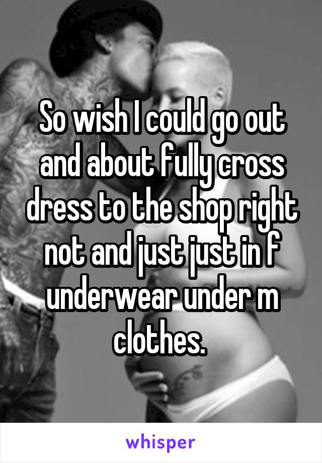 So wish I could go out and about fully cross dress to the shop right not and just just in f underwear under m clothes. 