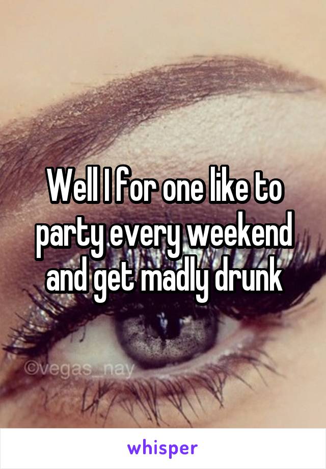 Well I for one like to party every weekend and get madly drunk