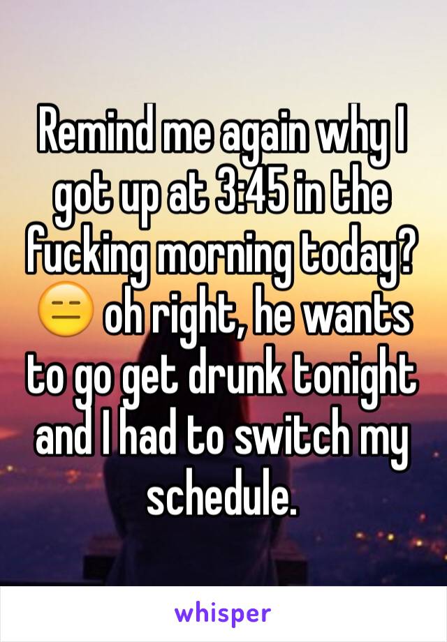 Remind me again why I got up at 3:45 in the fucking morning today? 😑 oh right, he wants to go get drunk tonight and I had to switch my schedule. 