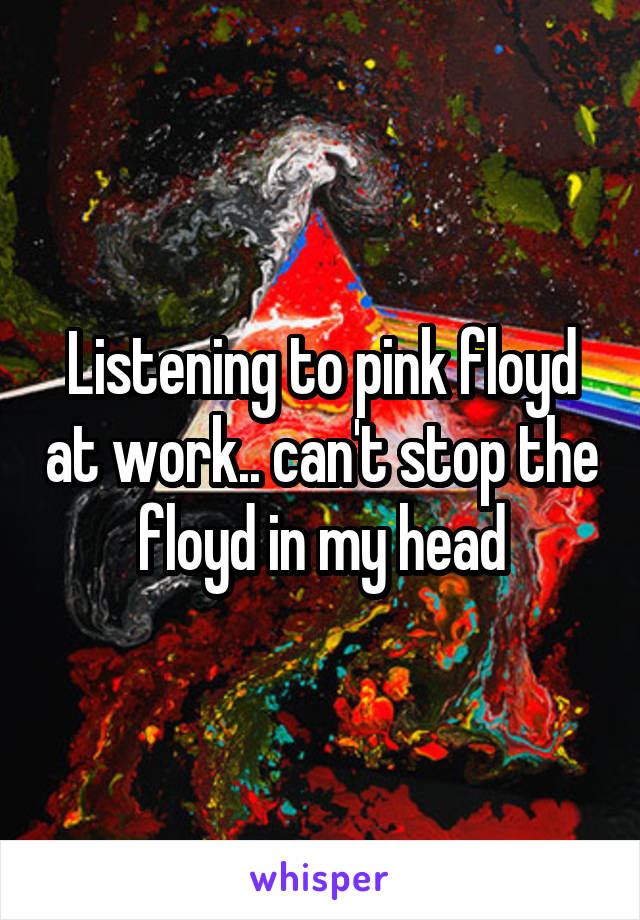 Listening to pink floyd at work.. can't stop the floyd in my head