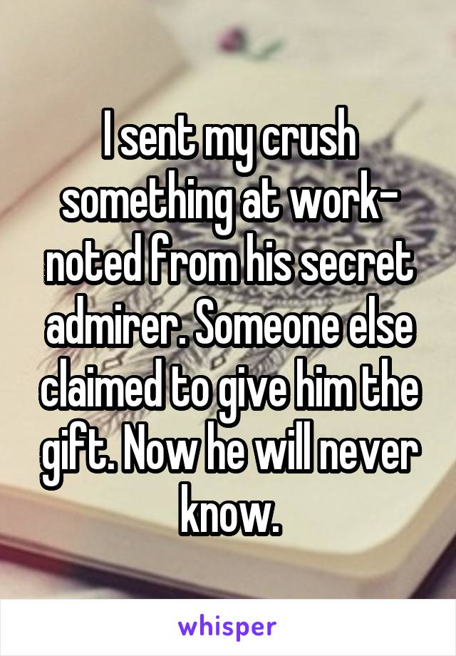 I sent my crush something at work- noted from his secret admirer. Someone else claimed to give him the gift. Now he will never know.