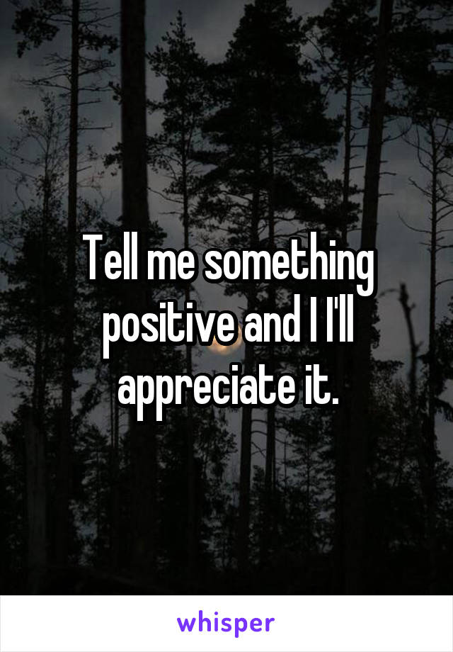 Tell me something positive and I I'll appreciate it.