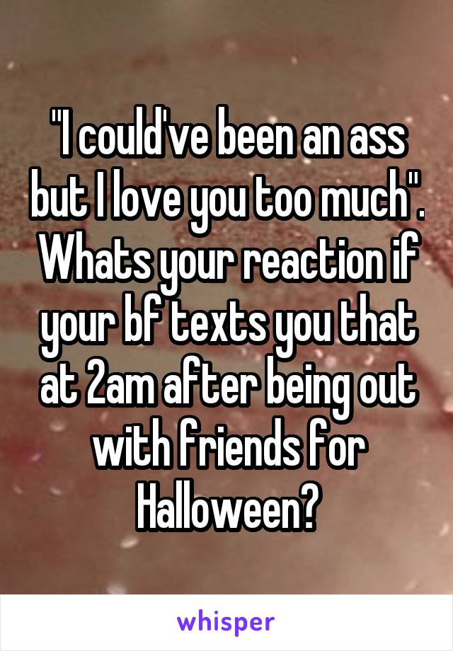 "I could've been an ass but I love you too much". Whats your reaction if your bf texts you that at 2am after being out with friends for Halloween?