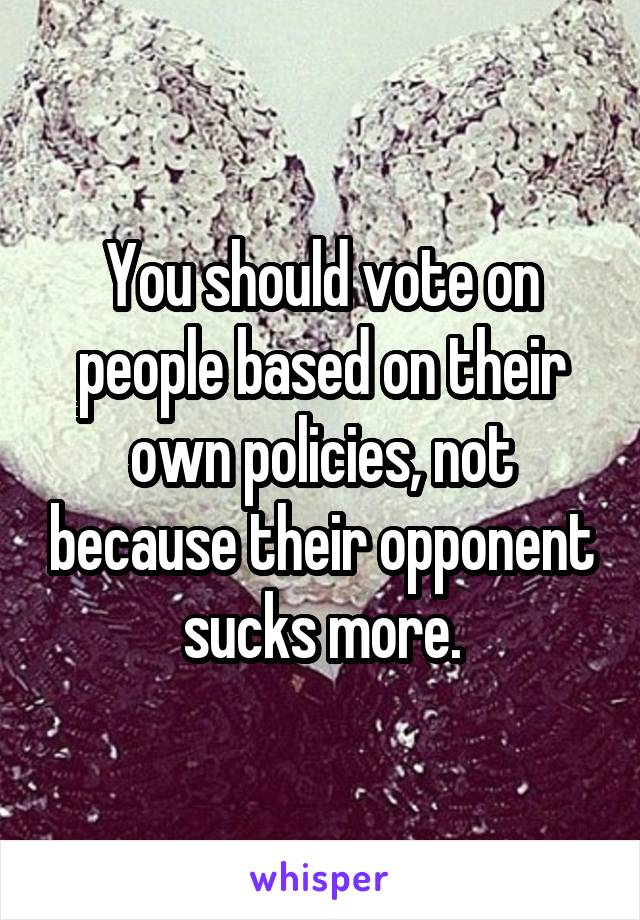You should vote on people based on their own policies, not because their opponent sucks more.