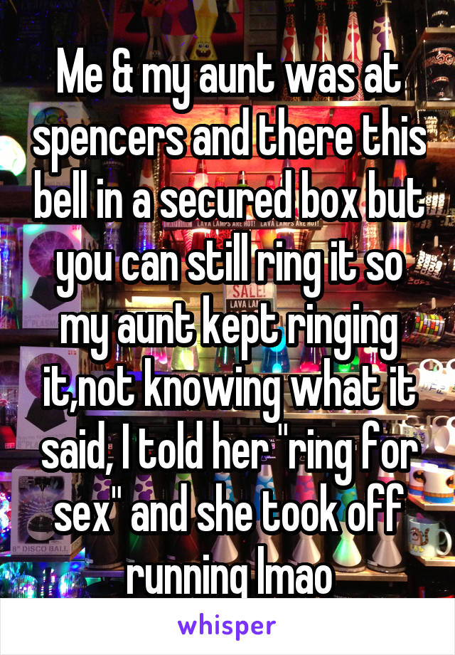 Me & my aunt was at spencers and there this bell in a secured box but you can still ring it so my aunt kept ringing it,not knowing what it said, I told her "ring for sex" and she took off running lmao