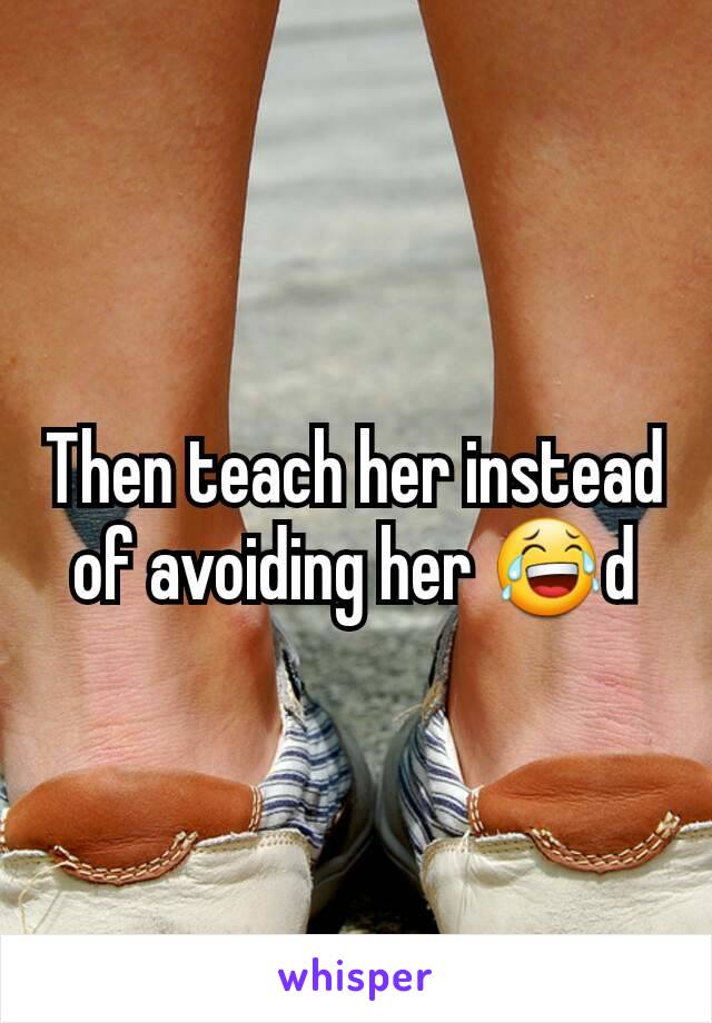 Then teach her instead of avoiding her 😂d