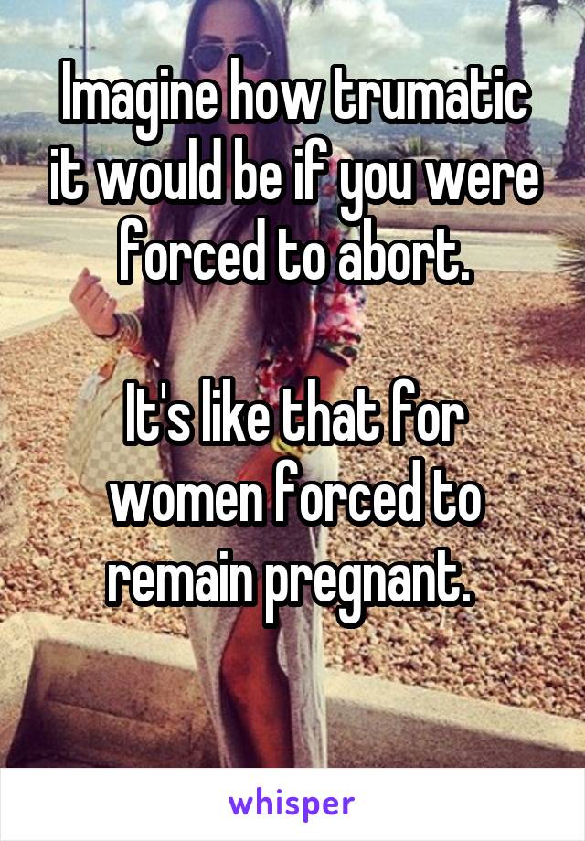 Imagine how trumatic it would be if you were forced to abort.

It's like that for women forced to remain pregnant. 

