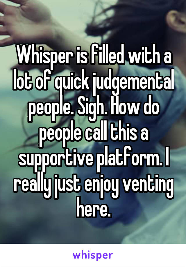 Whisper is filled with a lot of quick judgemental people. Sigh. How do people call this a supportive platform. I really just enjoy venting here.
