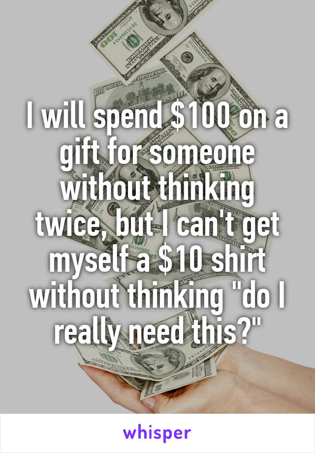 I will spend $100 on a gift for someone without thinking twice, but I can't get myself a $10 shirt without thinking "do I really need this?"