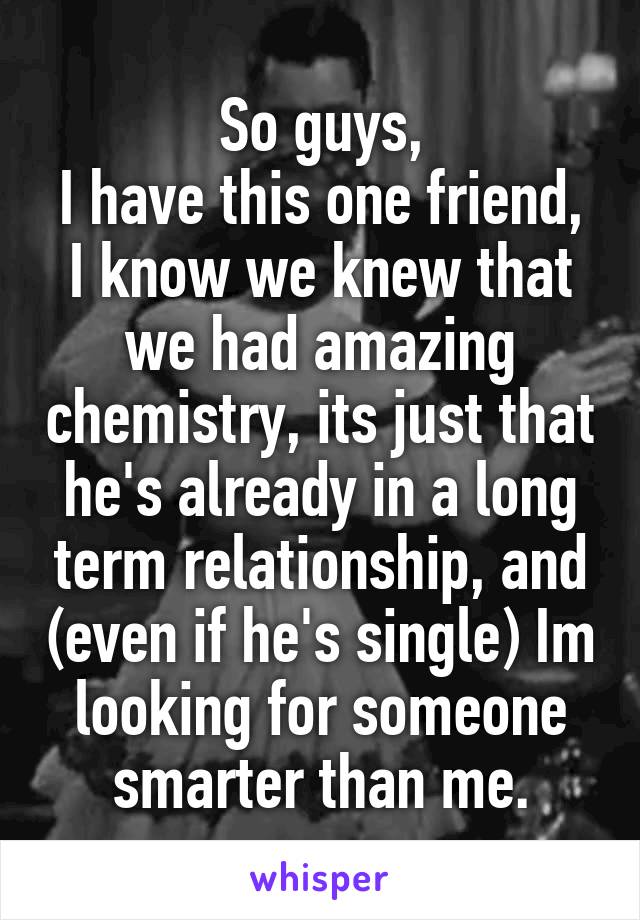 So guys,
I have this one friend, I know we knew that we had amazing chemistry, its just that he's already in a long term relationship, and (even if he's single) Im looking for someone smarter than me.