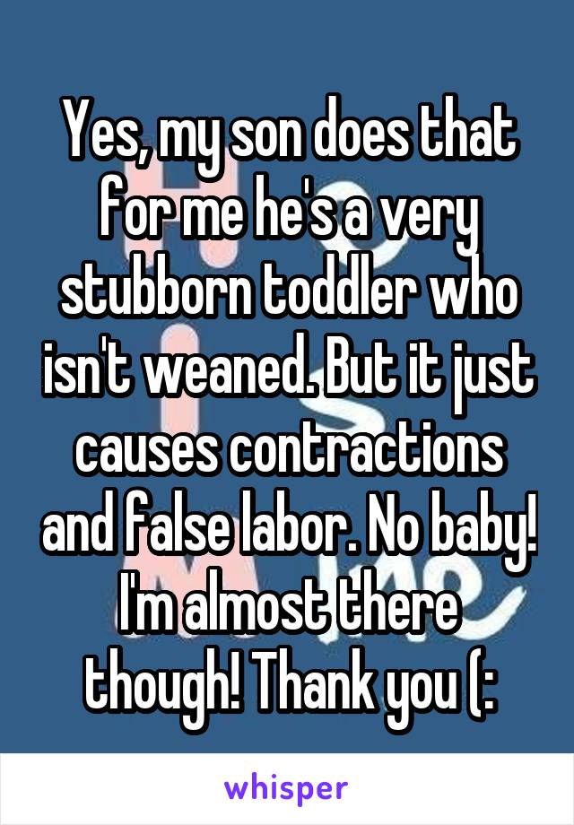 Yes, my son does that for me he's a very stubborn toddler who isn't weaned. But it just causes contractions and false labor. No baby! I'm almost there though! Thank you (: