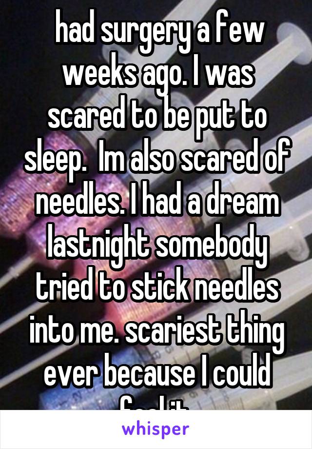  had surgery a few weeks ago. I was scared to be put to sleep.  Im also scared of needles. I had a dream lastnight somebody tried to stick needles into me. scariest thing ever because I could feel it 