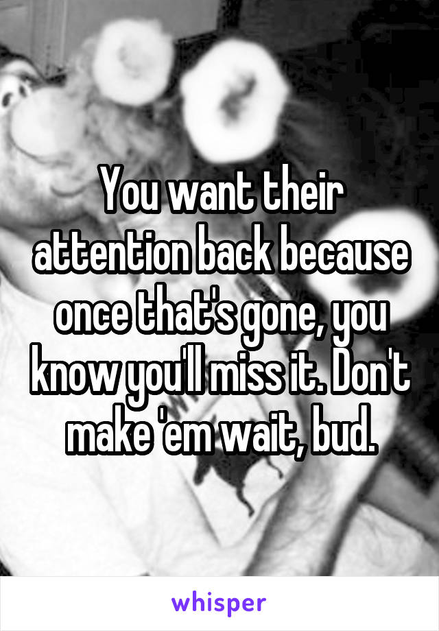 You want their attention back because once that's gone, you know you'll miss it. Don't make 'em wait, bud.