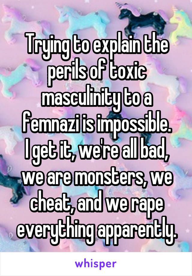 Trying to explain the perils of toxic masculinity to a femnazi is impossible.
I get it, we're all bad, we are monsters, we cheat, and we rape everything apparently.
