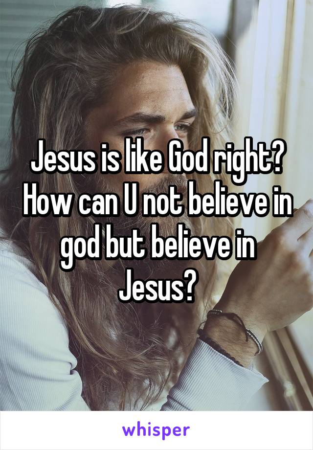 Jesus is like God right? How can U not believe in god but believe in Jesus?