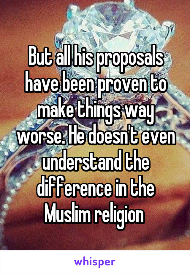 But all his proposals have been proven to make things way worse. He doesn't even understand the difference in the Muslim religion 