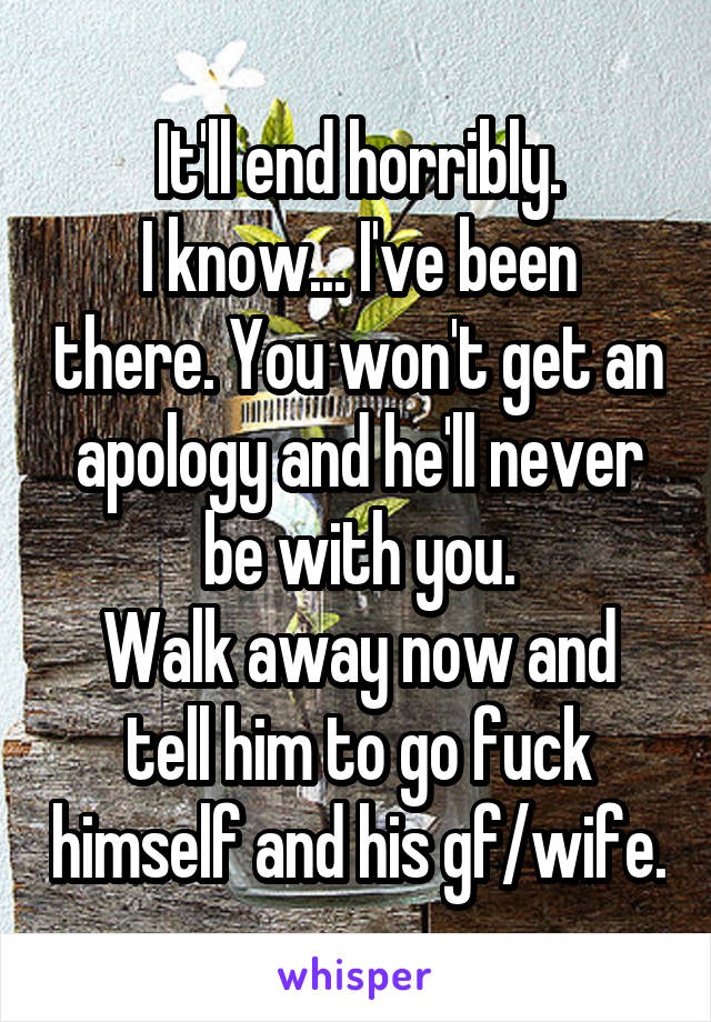 It'll end horribly.
I know... I've been there. You won't get an apology and he'll never be with you.
Walk away now and tell him to go fuck himself and his gf/wife.