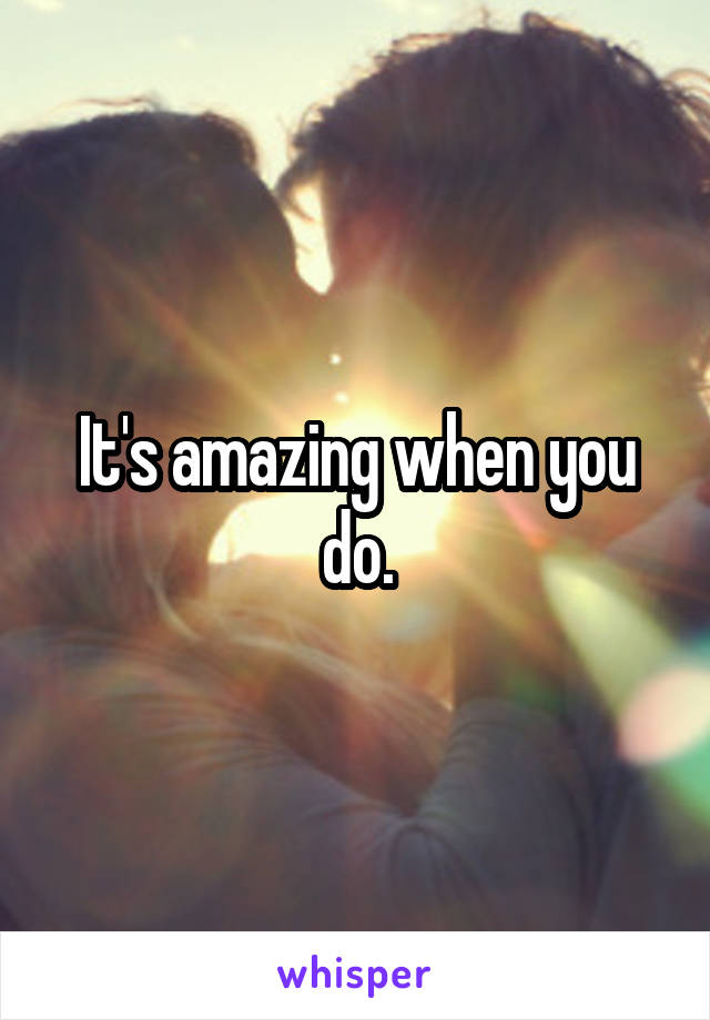 It's amazing when you do.