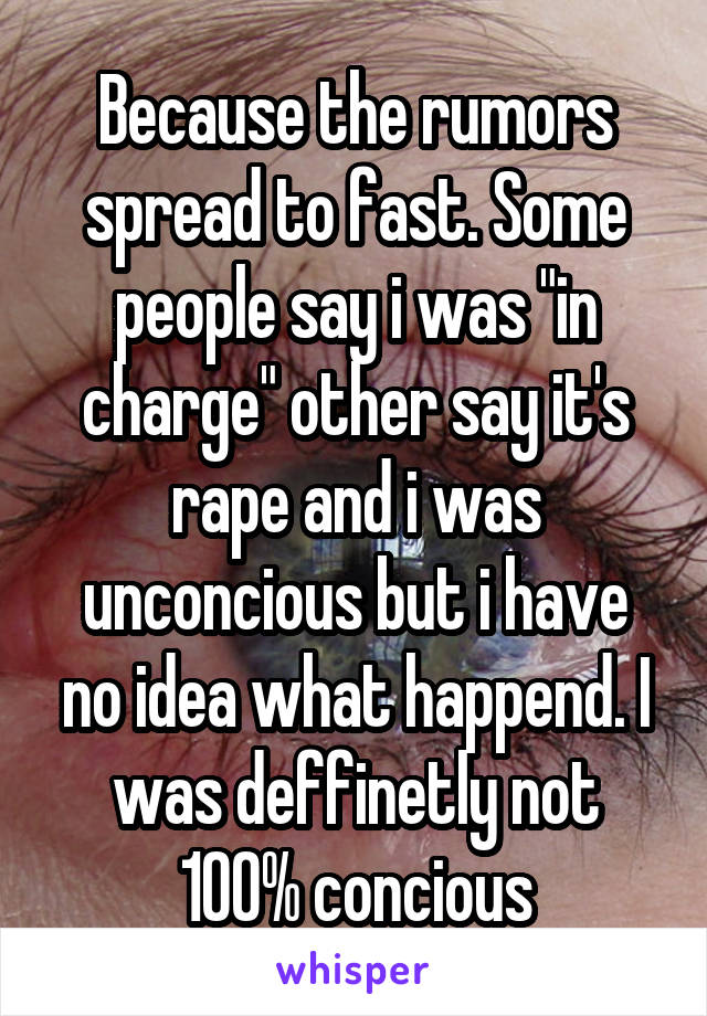 Because the rumors spread to fast. Some people say i was "in charge" other say it's rape and i was unconcious but i have no idea what happend. I was deffinetly not 100% concious