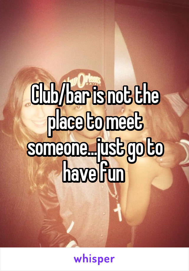 Club/bar is not the place to meet someone...just go to have fun 