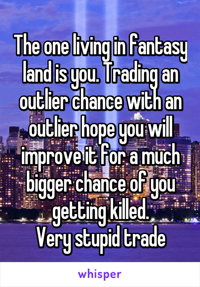 The one living in fantasy land is you. Trading an outlier chance with an outlier hope you will improve it for a much bigger chance of you getting killed.
Very stupid trade