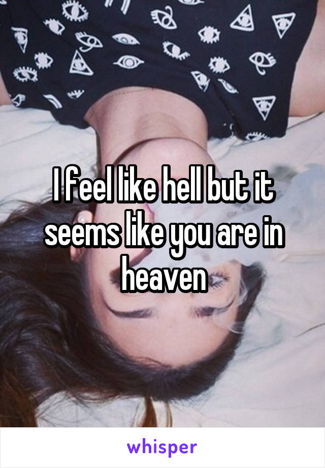 I feel like hell but it seems like you are in heaven